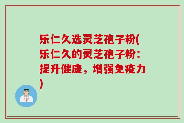 乐仁久选灵芝孢子粉(乐仁久的灵芝孢子粉：提升健康，增强免疫力)