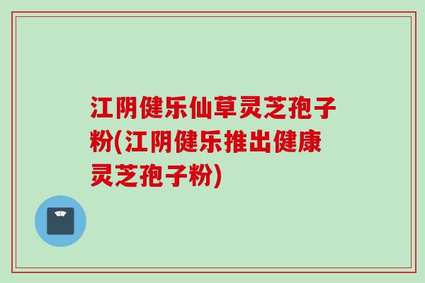 江阴健乐仙草灵芝孢子粉(江阴健乐推出健康灵芝孢子粉)