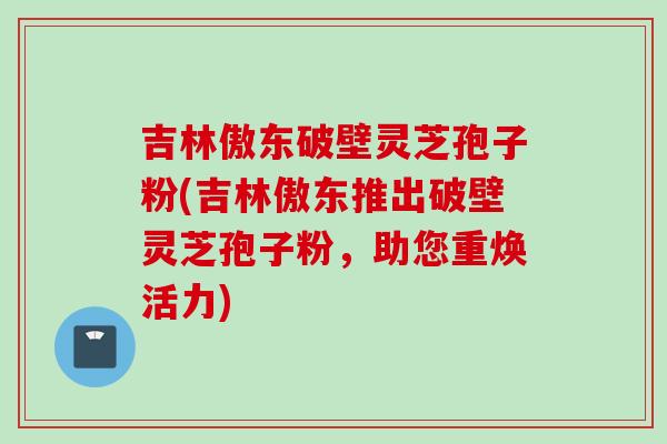 吉林傲东破壁灵芝孢子粉(吉林傲东推出破壁灵芝孢子粉，助您重焕活力)