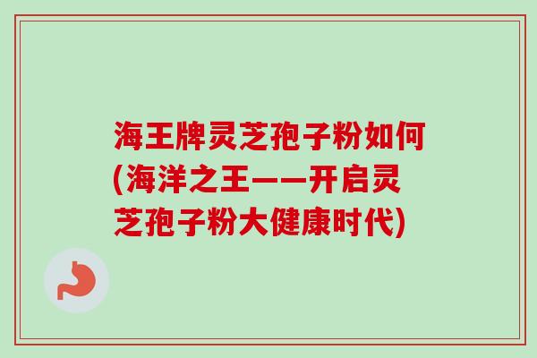 海王牌灵芝孢子粉如何(海洋之王——开启灵芝孢子粉大健康时代)