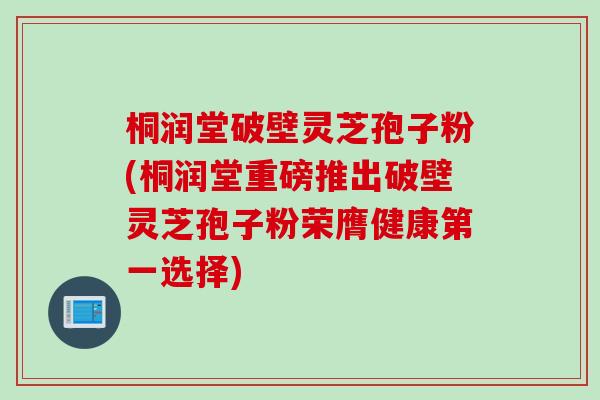 桐润堂破壁灵芝孢子粉(桐润堂重磅推出破壁灵芝孢子粉荣膺健康第一选择)