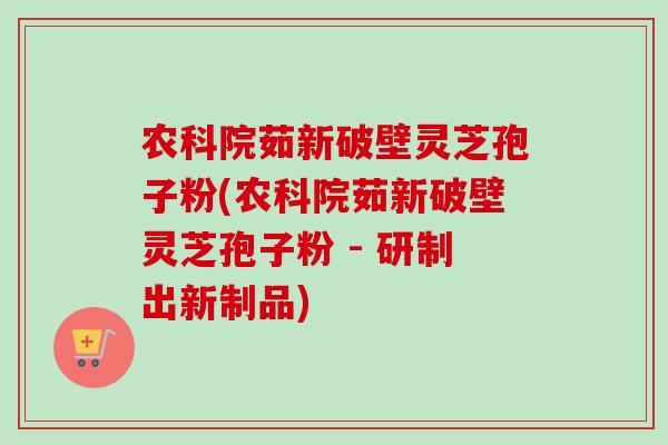 农科院茹新破壁灵芝孢子粉(农科院茹新破壁灵芝孢子粉 - 研制出新制品)