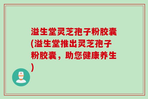 溢生堂灵芝孢子粉胶囊(溢生堂推出灵芝孢子粉胶囊,助您健康养生)