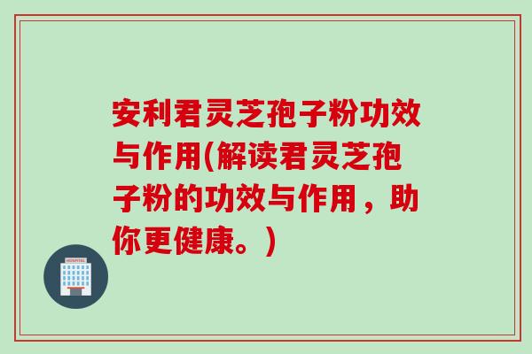 安利君灵芝孢子粉功效与作用(解读君灵芝孢子粉的功效与作用，助你更健康。)