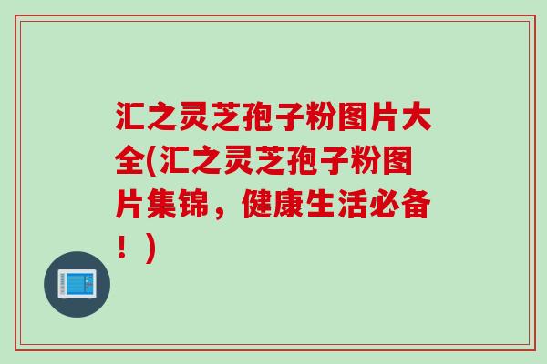 汇之灵芝孢子粉图片大全(汇之灵芝孢子粉图片集锦，健康生活必备！)