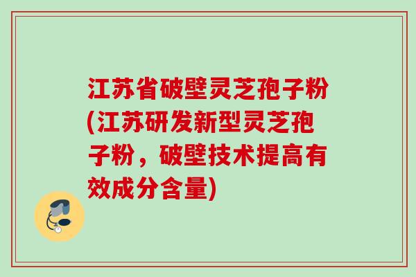 江苏省破壁灵芝孢子粉(江苏研发新型灵芝孢子粉，破壁技术提高有效成分含量)