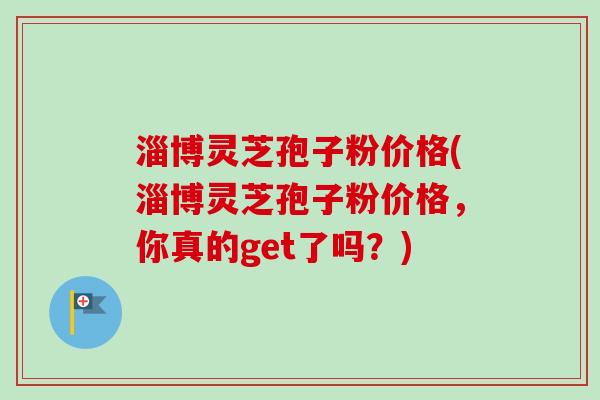 淄博灵芝孢子粉价格(淄博灵芝孢子粉价格，你真的get了吗？)