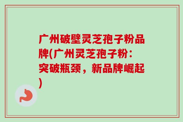 广州破壁灵芝孢子粉品牌(广州灵芝孢子粉：突破瓶颈，新品牌崛起)