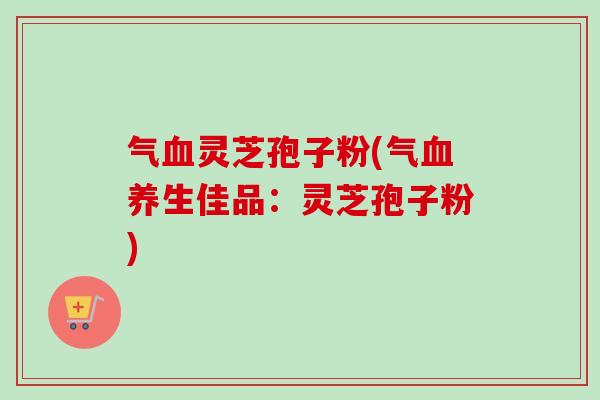 气血灵芝孢子粉(气血养生佳品：灵芝孢子粉)