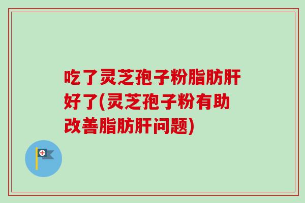 吃了灵芝孢子粉脂肪肝好了(灵芝孢子粉有助改善脂肪肝问题)