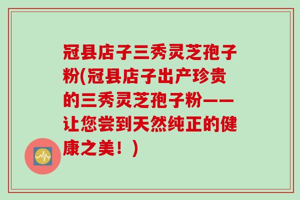冠县店子三秀灵芝孢子粉(冠县店子出产珍贵的三秀灵芝孢子粉——让您尝到天然纯正的健康之美！)