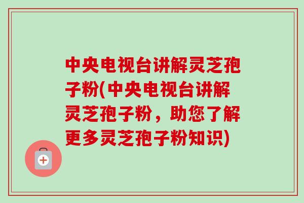 中央电视台讲解灵芝孢子粉(中央电视台讲解灵芝孢子粉，助您了解更多灵芝孢子粉知识)