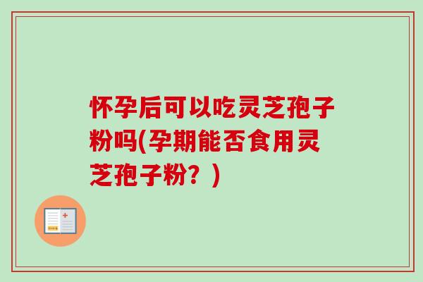 怀孕后可以吃灵芝孢子粉吗(孕期能否食用灵芝孢子粉？)