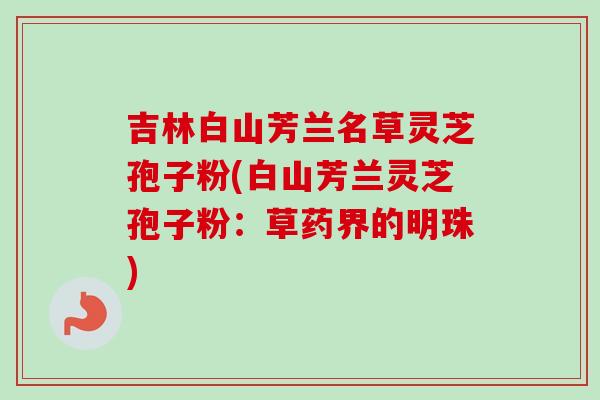 吉林白山芳兰名草灵芝孢子粉(白山芳兰灵芝孢子粉：草药界的明珠)