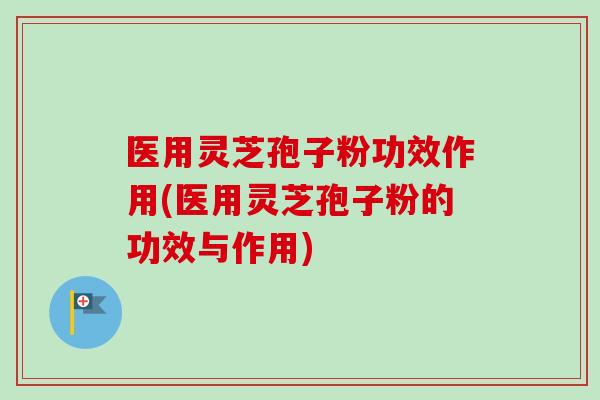 医用灵芝孢子粉功效作用(医用灵芝孢子粉的功效与作用)