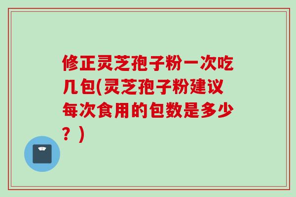 修正灵芝孢子粉一次吃几包(灵芝孢子粉建议每次食用的包数是多少？)