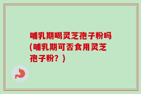 哺乳期喝灵芝孢子粉吗(哺乳期可否食用灵芝孢子粉？)