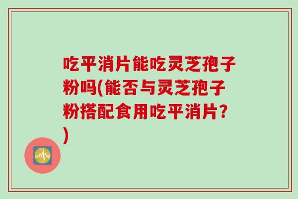 吃平消片能吃灵芝孢子粉吗(能否与灵芝孢子粉搭配食用吃平消片？)