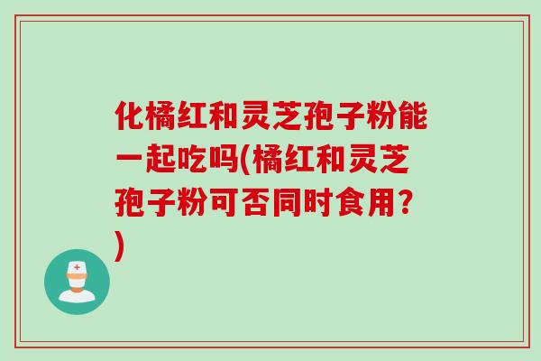 化橘红和灵芝孢子粉能一起吃吗(橘红和灵芝孢子粉可否同时食用？)