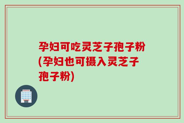 孕妇可吃灵芝子孢子粉(孕妇也可摄入灵芝子孢子粉)