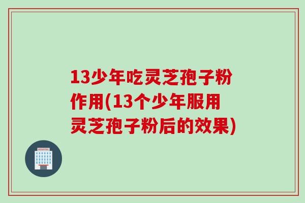 13少年吃灵芝孢子粉作用(13个少年服用灵芝孢子粉后的效果)