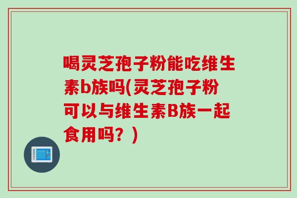 喝灵芝孢子粉能吃维生素b族吗(灵芝孢子粉可以与维生素B族一起食用吗？)
