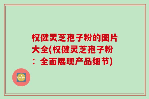 权健灵芝孢子粉的图片大全(权健灵芝孢子粉：全面展现产品细节)
