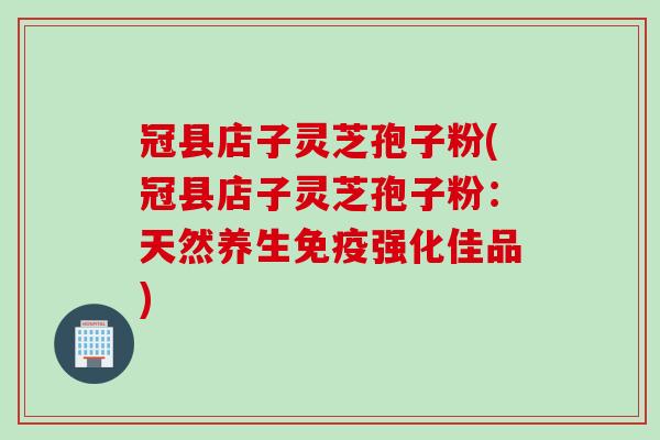 冠县店子灵芝孢子粉(冠县店子灵芝孢子粉：天然养生免疫强化佳品)