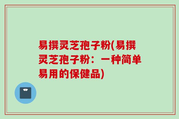 易撰灵芝孢子粉(易撰灵芝孢子粉：一种简单易用的保健品)