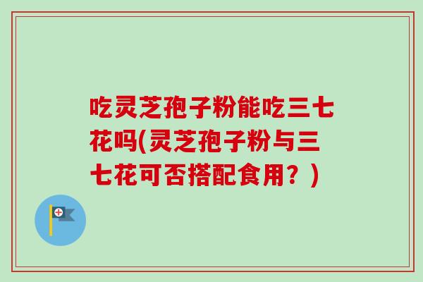 吃灵芝孢子粉能吃三七花吗(灵芝孢子粉与三七花可否搭配食用?) 吃灵芝孢子粉能吃三七花吗(灵芝孢子粉与三七花可否搭配食用?)