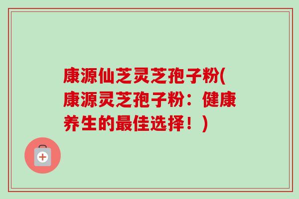 康源仙芝灵芝孢子粉(康源灵芝孢子粉：健康养生的最佳选择！)