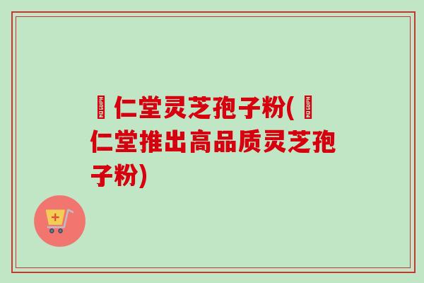 冋仁堂灵芝孢子粉(冋仁堂推出高品质灵芝孢子粉)