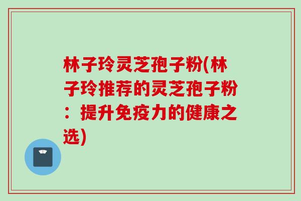 林子玲灵芝孢子粉(林子玲推荐的灵芝孢子粉:提升免疫力的健康之选)