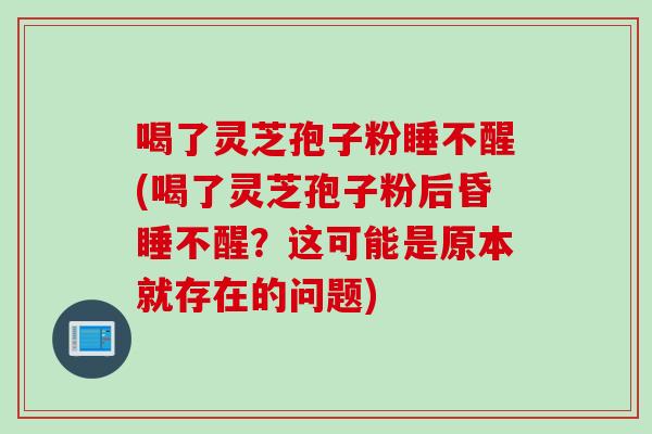 喝了灵芝孢子粉睡不醒(喝了灵芝孢子粉后昏睡不醒？这可能是原本就存在的问题)