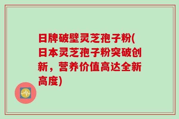 日牌破壁灵芝孢子粉(日本灵芝孢子粉突破创新，营养价值高达全新高度)