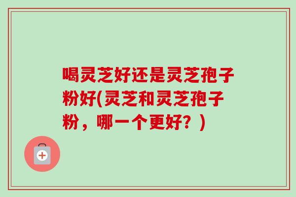 喝灵芝好还是灵芝孢子粉好(灵芝和灵芝孢子粉，哪一个更好？)