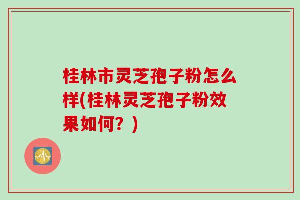桂林市灵芝孢子粉怎么样(桂林灵芝孢子粉效果如何？)