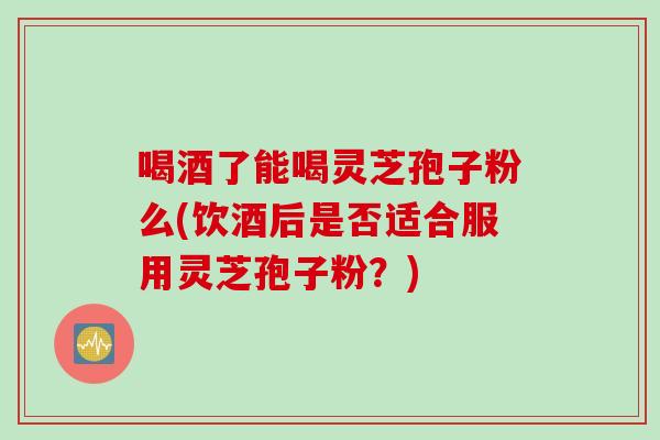 喝酒了能喝灵芝孢子粉么(饮酒后是否适合服用灵芝孢子粉?)