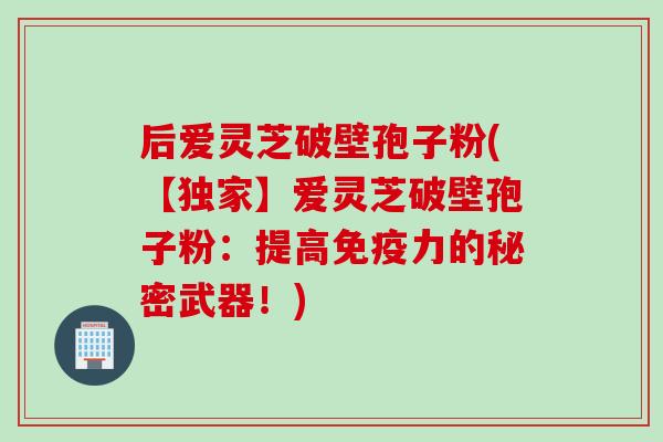 后爱灵芝破壁孢子粉(【独家】爱灵芝破壁孢子粉:提高免疫力的秘密武器!) 后爱灵芝破壁孢子粉(【独家】爱灵芝破壁孢子粉:提高免疫力的秘密武器!)