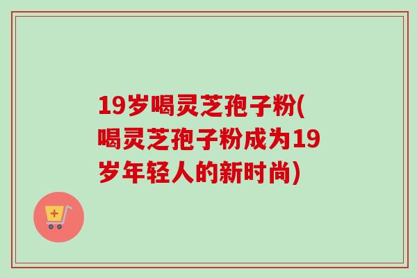 19岁喝灵芝孢子粉(喝灵芝孢子粉成为19岁年轻人的新时尚)