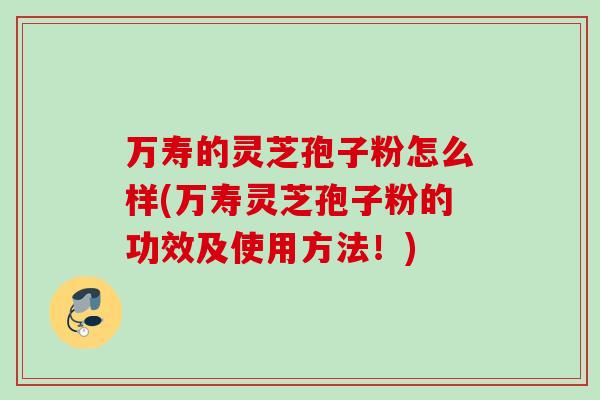 万寿的灵芝孢子粉怎么样(万寿灵芝孢子粉的功效及使用方法!)