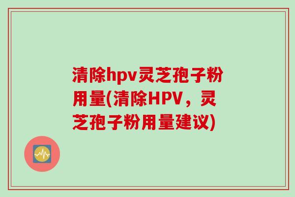 清除hpv灵芝孢子粉用量(清除HPV，灵芝孢子粉用量建议)
