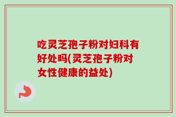 吃灵芝孢子粉对妇科有好处吗(灵芝孢子粉对女性健康的益处)