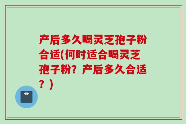 产后多久喝灵芝孢子粉合适(何时适合喝灵芝孢子粉？产后多久合适？)