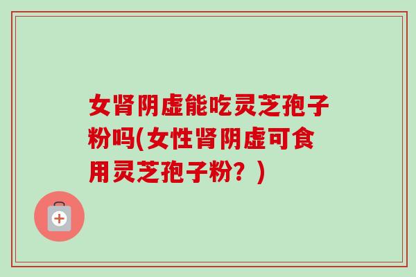 女肾阴虚能吃灵芝孢子粉吗(女性肾阴虚可食用灵芝孢子粉?)