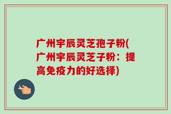 广州宇辰灵芝孢子粉(广州宇辰灵芝子粉：提高免疫力的好选择)