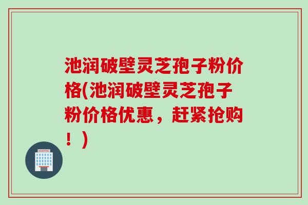 池润破壁灵芝孢子粉价格(池润破壁灵芝孢子粉价格优惠，赶紧抢购！)