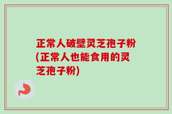 正常人破壁灵芝孢子粉(正常人也能食用的灵芝孢子粉)