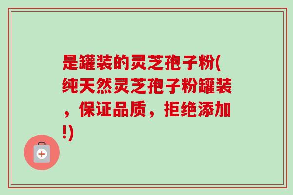是罐装的灵芝孢子粉(纯天然灵芝孢子粉罐装，保证品质，拒绝添加!)