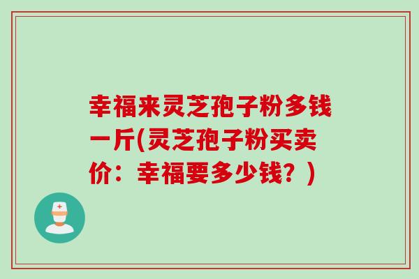 幸福来灵芝孢子粉多钱一斤(灵芝孢子粉买卖价:幸福要多少钱?) 幸福来灵芝孢子粉多钱一斤(灵芝孢子粉买卖价:幸福要多少钱?)